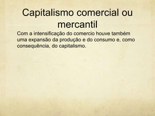 Capitalismo comercial ou
         mercantil
Com a intensificação do comercio houve também
uma expansão da produção e do consumo e, como
consequência, do capitalismo.
 