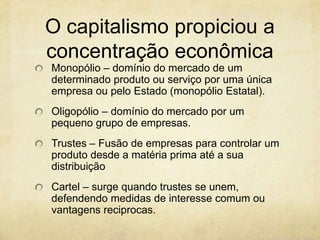 O capitalismo propiciou a
concentração econômica
Monopólio – domínio do mercado de um
determinado produto ou serviço por uma única
empresa ou pelo Estado (monopólio Estatal).
Oligopólio – domínio do mercado por um
pequeno grupo de empresas.
Trustes – Fusão de empresas para controlar um
produto desde a matéria prima até a sua
distribuição
Cartel – surge quando trustes se unem,
defendendo medidas de interesse comum ou
vantagens reciprocas.
 
