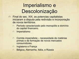 Imperialismo e
       Descolonização
Final do sec. XIX, as potencias capitalistas
iniciaram a disputa pela redivisão e incorporação
de novos territórios.
   Período caracterizado pelo monopólio e domínio
   do capital financeiro.
   Imperialismo

   Corrida imperialista – necessidade de matérias
   primas e de formação de novos mercados
   consumidores.
   Inglaterra e França
   Bélgica, Alemanha, Itália, e Rússia
 