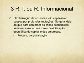 3 R. I. ou R. Informacional
 Flexibilização da economia – O capitalismo
 passou por profundas mutações. Surge a ideia
 de que para contornar as crises econômicas
 seria necessário uma maior flexibilização
 geográfica do capital e das empresas.
    Processo de globalização
 