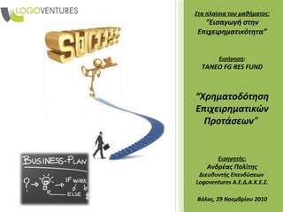 Στα πλαίσια του μαθήματος:
  “Εισαγωγή στην
Επιχειρηματικότητα”


        Εισήγηση:
  TANEO FG RES FUND



“Χρηματοδότηση
Επιχειρηματικών
  Προτάσεων”


        Εισηγητής:
    Ανδρέας Πολίτης
 Διευθυντής Επενδύσεων
Logoventures Α.Ε.Δ.Α.Κ.Ε.Σ.

Βόλος, 29 Νοεμβρίου 2010
 