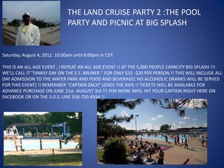THE LAND CRUISE PARTY 2 :THE POOL
                               PARTY AND PICNIC AT BIG SPLASH


Saturday, August 4, 2012. 10:00am until 8:00pm in CDT.

THIS IS AN ALL AGE EVENT , I REPEAT AN ALL AGE EVENT !! AT THE 5,000 PEOPLE CAPACITY BIG SPLASH !!!
WE'LL CALL IT "FAMILY DAY ON THE S.S. BRUNER " FOR ONLY $15 -$20 PER PERSON !! THIS WILL INCLUDE ALL
DAY ADMISSION TO THE WATER PARK AND FOOD AND BEVERAGE( NO ALCOHOLIC DRANKS WILL BE SERVED
FOR THIS EVENT) !! REMEMBER "CAPTAIN ZACH" LOVES THE KIDS !! TICKETS WILL BE AVAILABLE FOR
ADVANCE PURCHASE ON JUNE 21st -AUGUST 3rd !!! FOR MORE INFO. HIT YOUR CAPTAIN RIGHT HERE ON
FACEBOOK OR ON THE S.O.S. LINE 918-720-4934 !!
 