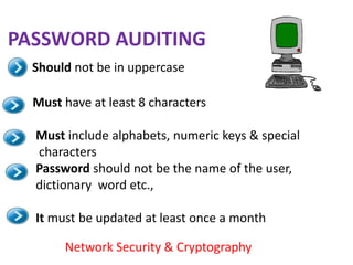 PASSWORD AUDITING
  Should not be in uppercase

  Must have at least 8 characters

  Must include alphabets, numeric keys & special
  characters
  Password should not be the name of the user,
  dictionary word etc.,

  It must be updated at least once a month

       Network Security & Cryptography
 