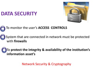 DATA SECURITY

 To monitor the user’s ACCESS CONTROLS

 System that are connected in network must be protected
  with firewalls

  To protect the integrity & availability of the institution’s
  information asset’s

            Network Security & Cryptography
 