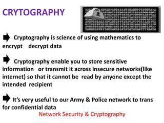 CRYTOGRAPHY

    Cryptography is science of using mathematics to
encrypt decrypt data

     Cryptography enable you to store sensitive
information or transmit it across insecure networks(like
internet) so that it cannot be read by anyone except the
intended recipient

    It’s very useful to our Army & Police network to trans
for confidential data
               Network Security & Cryptography
 
