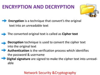 ENCRYPTION AND DECRYPTION

  Encryption is a technique that convert’s the original
  text into an unreadable text

 The converted original text is called as Cipher text

 Decryption technique is used to convert the cipher text
 into the original text
 Authentication is the verification process which identifies
 the password & username
 Digital signature are signed to make the cipher text into unread-
 able

             Network Security &Cryptography
 