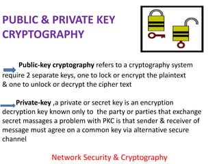 PUBLIC & PRIVATE KEY
CRYPTOGRAPHY

     Public-key cryptography refers to a cryptography system
require 2 separate keys, one to lock or encrypt the plaintext
& one to unlock or decrypt the cipher text

    Private-key ,a private or secret key is an encryption
decryption key known only to the party or parties that exchange
secret massages a problem with PKC is that sender & receiver of
message must agree on a common key via alternative secure
channel

               Network Security & Cryptography
 