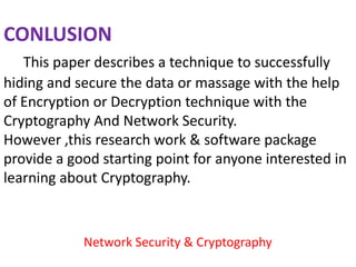 CONLUSION
   This paper describes a technique to successfully
hiding and secure the data or massage with the help
of Encryption or Decryption technique with the
Cryptography And Network Security.
However ,this research work & software package
provide a good starting point for anyone interested in
learning about Cryptography.



            Network Security & Cryptography
 
