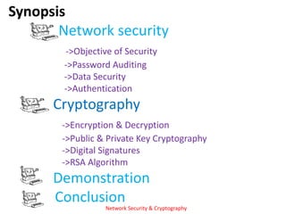 Synopsis
       Network security
        ->Objective of Security
        ->Password Auditing
        ->Data Security
        ->Authentication
      Cryptography
       ->Encryption & Decryption
       ->Public & Private Key Cryptography
       ->Digital Signatures
       ->RSA Algorithm
      Demonstration
      Conclusion
                  Network Security & Cryptography
 