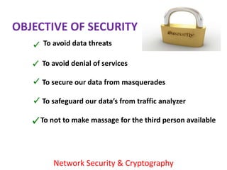 OBJECTIVE OF SECURITY
     To avoid data threats

     To avoid denial of services

     To secure our data from masquerades

     To safeguard our data’s from traffic analyzer

    To not to make massage for the third person available




        Network Security & Cryptography
 