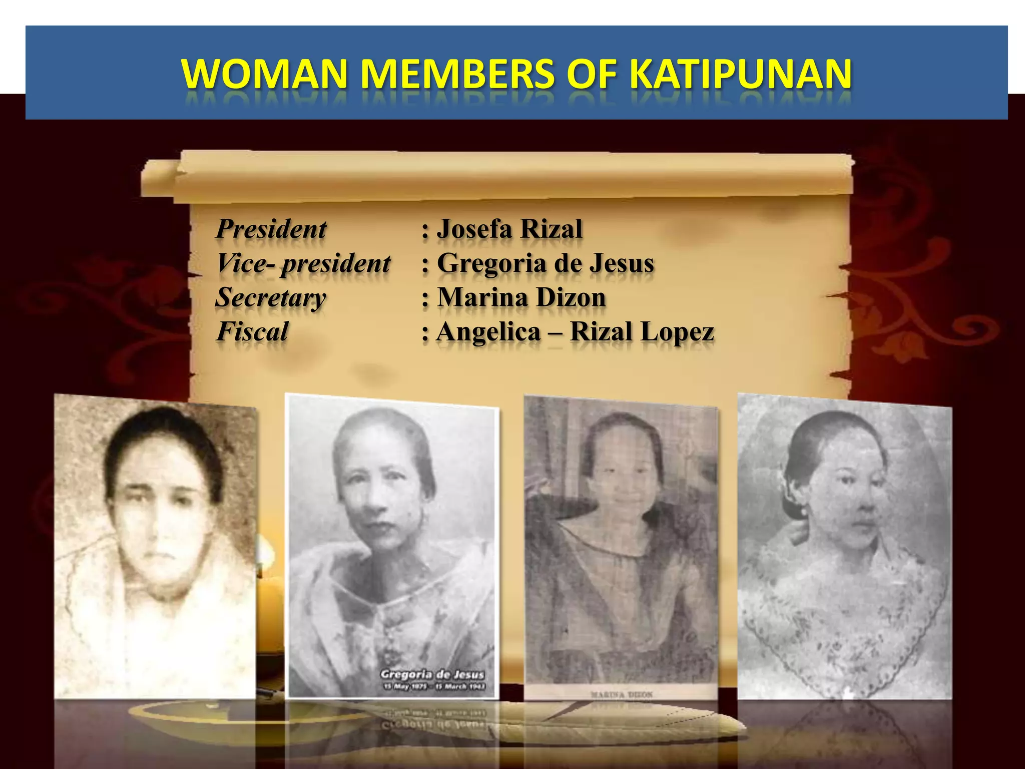 WOMAN MEMBERS OF KATIPUNAN


 President         : Josefa Rizal
 Vice- president   : Gregoria de Jesus
 Secretary         : Marina Dizon
 Fiscal            : Angelica – Rizal Lopez
 