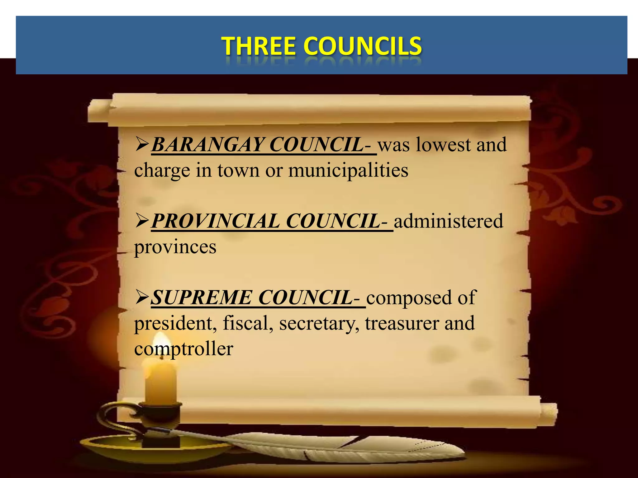 THREE COUNCILS


BARANGAY COUNCIL- was lowest and
charge in town or municipalities

PROVINCIAL COUNCIL- administered
provinces

SUPREME COUNCIL- composed of
president, fiscal, secretary, treasurer and
comptroller
 