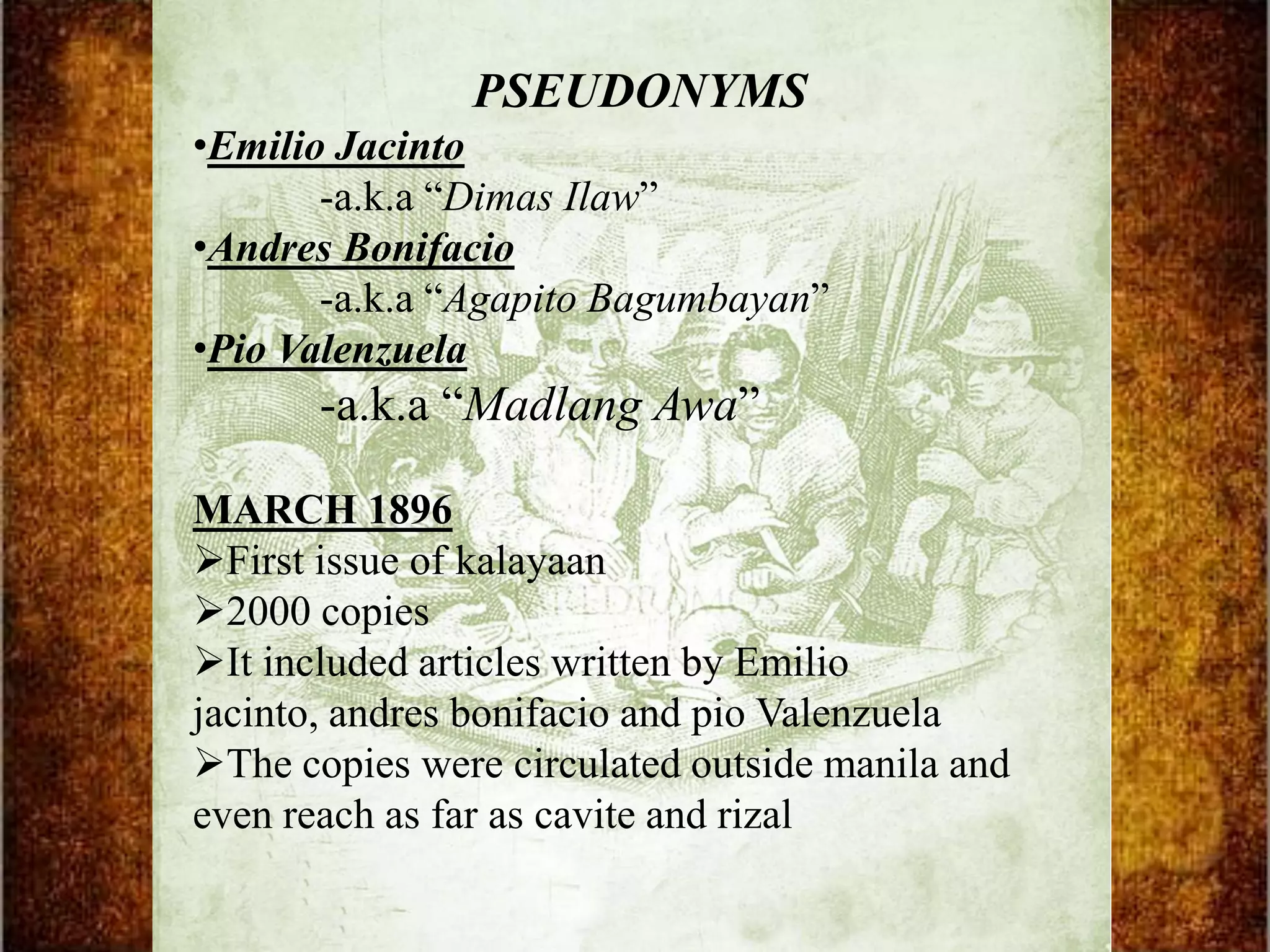 PSEUDONYMS
•Emilio Jacinto
       -a.k.a “Dimas Ilaw”
•Andres Bonifacio
       -a.k.a “Agapito Bagumbayan”
•Pio Valenzuela
       -a.k.a “Madlang Awa”

MARCH 1896
First issue of kalayaan
2000 copies
It included articles written by Emilio
jacinto, andres bonifacio and pio Valenzuela
The copies were circulated outside manila and
even reach as far as cavite and rizal
 