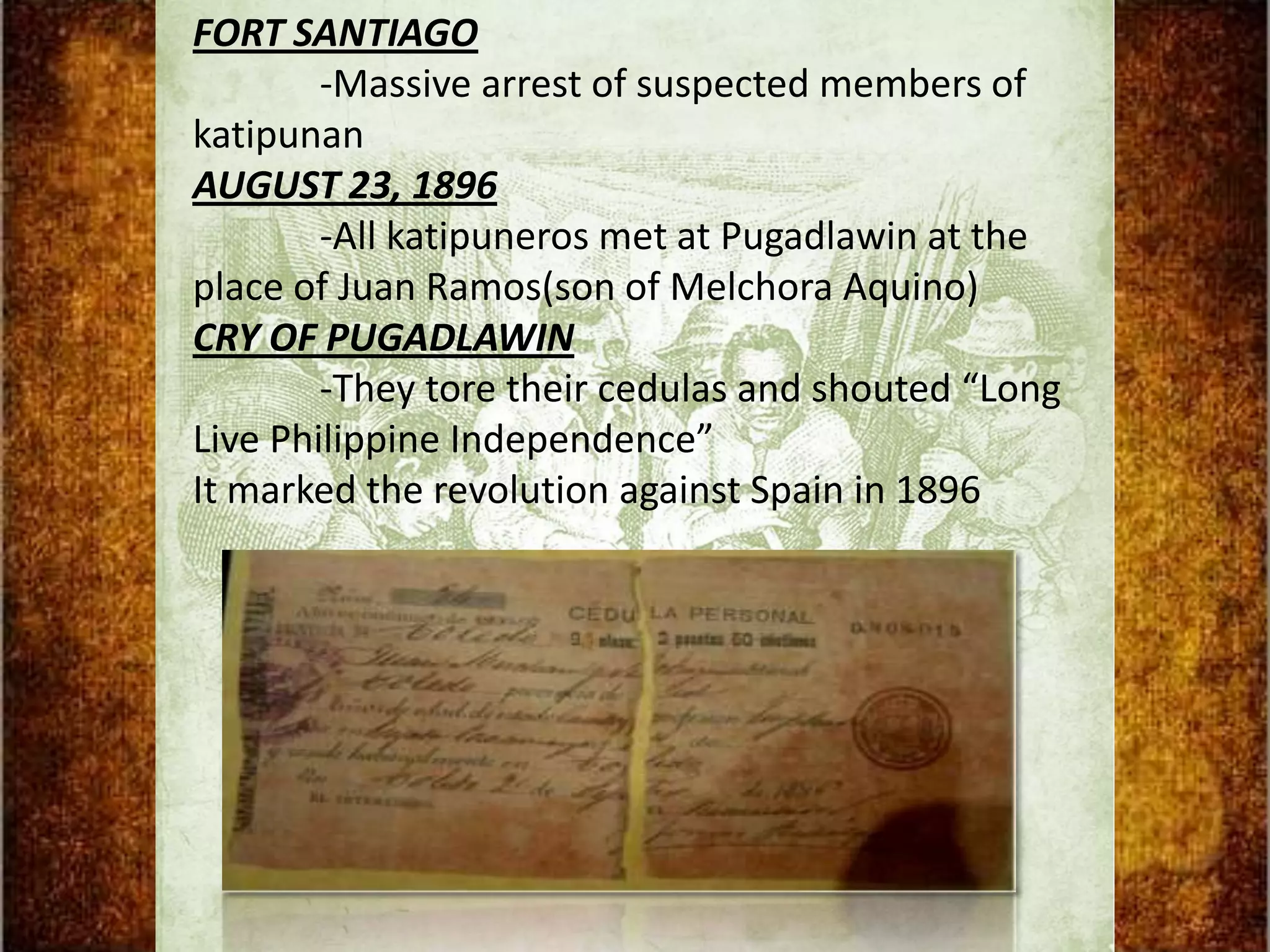FORT SANTIAGO
        -Massive arrest of suspected members of
katipunan
AUGUST 23, 1896
        -All katipuneros met at Pugadlawin at the
place of Juan Ramos(son of Melchora Aquino)
CRY OF PUGADLAWIN
        -They tore their cedulas and shouted “Long
Live Philippine Independence”
It marked the revolution against Spain in 1896
 