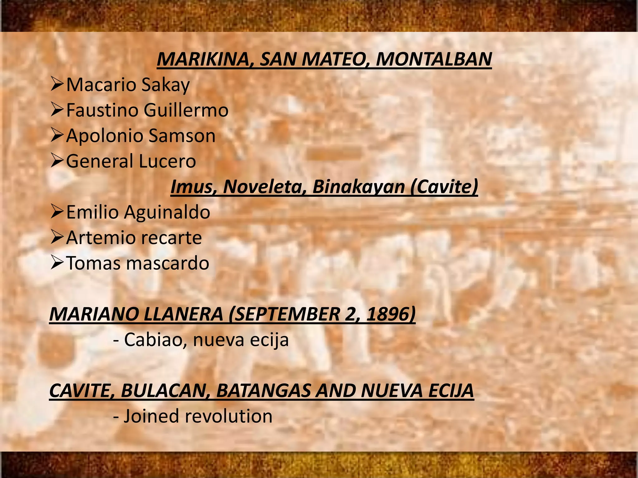 MARIKINA, SAN MATEO, MONTALBAN
Macario Sakay
Faustino Guillermo
Apolonio Samson
General Lucero
             Imus, Noveleta, Binakayan (Cavite)
Emilio Aguinaldo
Artemio recarte
Tomas mascardo

MARIANO LLANERA (SEPTEMBER 2, 1896)
     - Cabiao, nueva ecija

CAVITE, BULACAN, BATANGAS AND NUEVA ECIJA
      - Joined revolution
 
