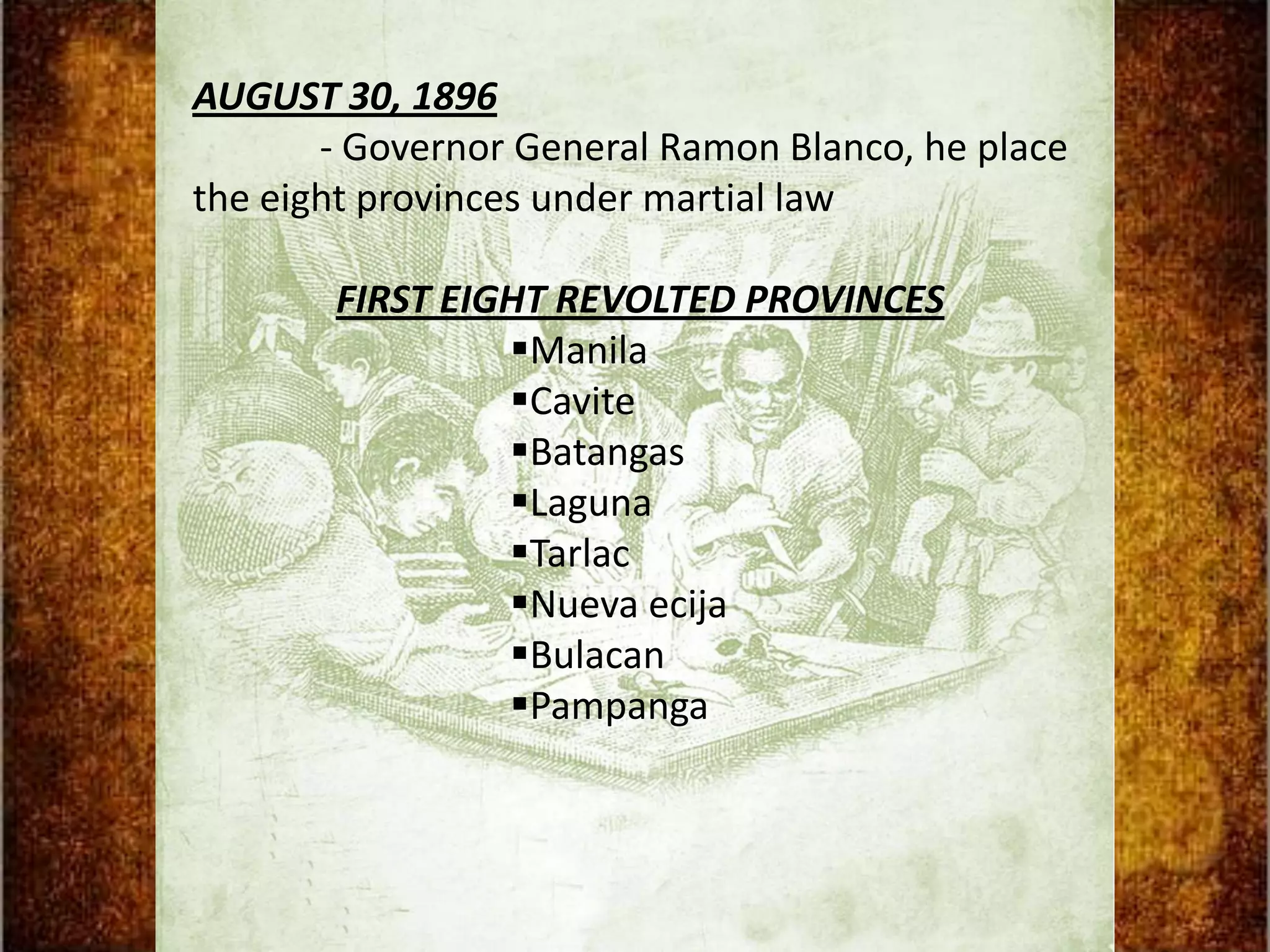 AUGUST 30, 1896
       - Governor General Ramon Blanco, he place
the eight provinces under martial law

       FIRST EIGHT REVOLTED PROVINCES
                Manila
                Cavite
                Batangas
                Laguna
                Tarlac
                Nueva ecija
                Bulacan
                Pampanga
 