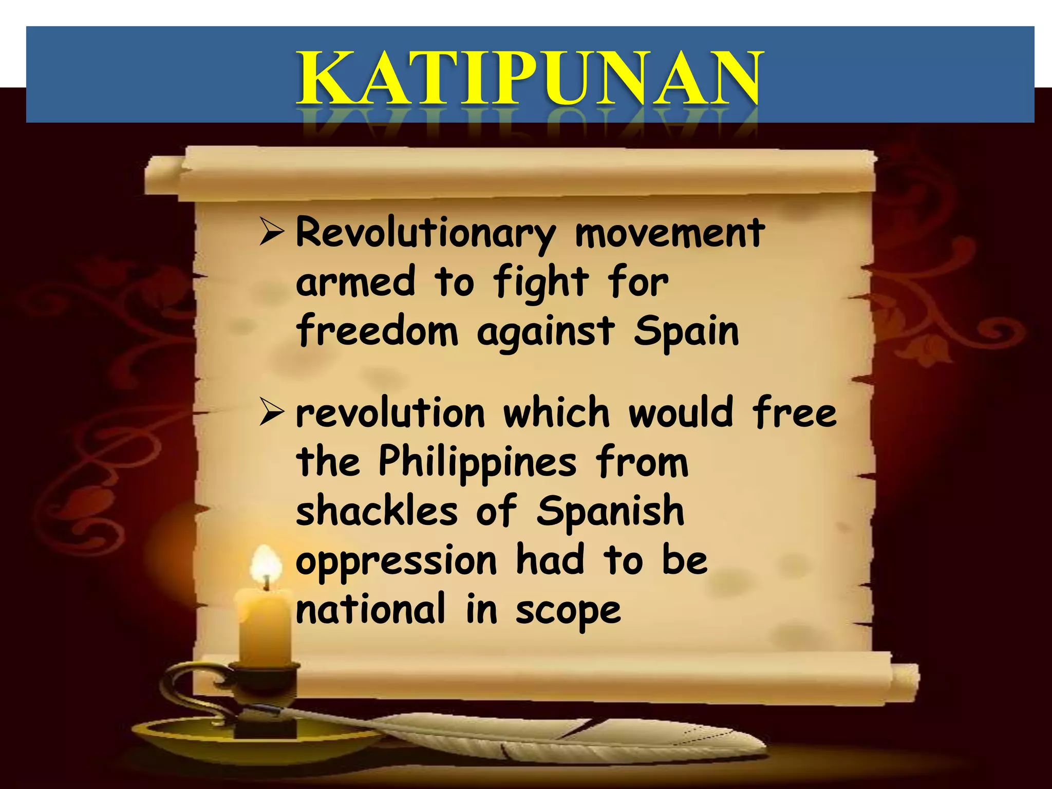 KATIPUNAN
 Revolutionary movement
  armed to fight for
  freedom against Spain

 revolution which would free
  the Philippines from
  shackles of Spanish
  oppression had to be
  national in scope
 