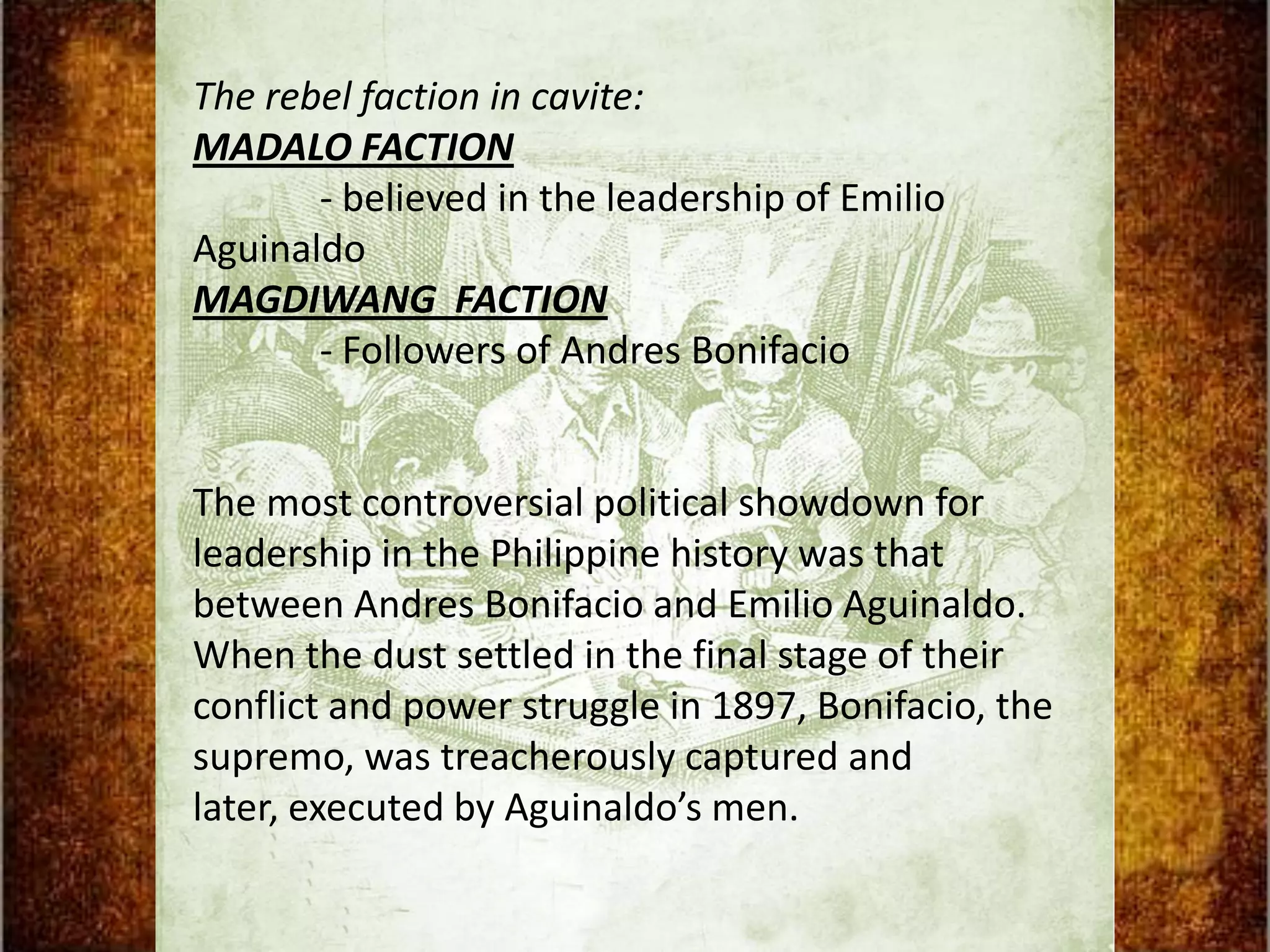 The rebel faction in cavite:
MADALO FACTION
       - believed in the leadership of Emilio
Aguinaldo
MAGDIWANG FACTION
       - Followers of Andres Bonifacio


The most controversial political showdown for
leadership in the Philippine history was that
between Andres Bonifacio and Emilio Aguinaldo.
When the dust settled in the final stage of their
conflict and power struggle in 1897, Bonifacio, the
supremo, was treacherously captured and
later, executed by Aguinaldo’s men.
 