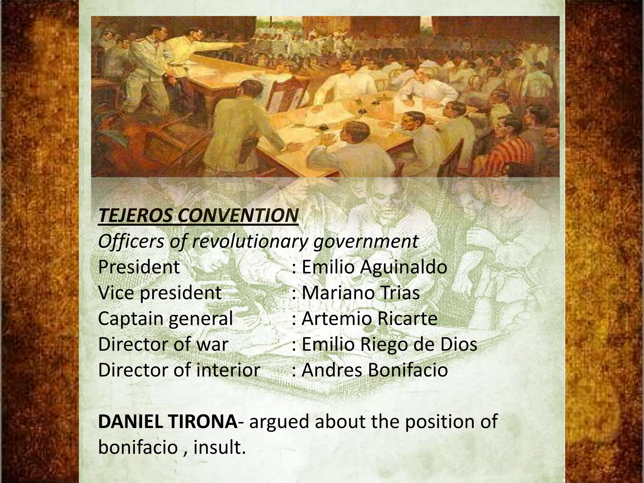 TEJEROS CONVENTION
Officers of revolutionary government
President              : Emilio Aguinaldo
Vice president         : Mariano Trias
Captain general        : Artemio Ricarte
Director of war        : Emilio Riego de Dios
Director of interior : Andres Bonifacio

DANIEL TIRONA- argued about the position of
bonifacio , insult.
 