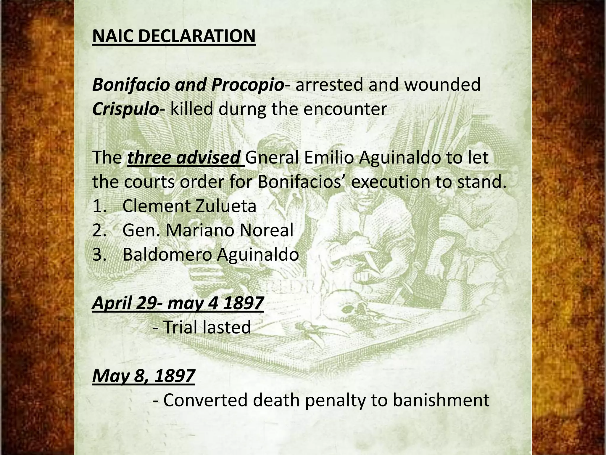 NAIC DECLARATION

Bonifacio and Procopio- arrested and wounded
Crispulo- killed durng the encounter

The three advised Gneral Emilio Aguinaldo to let
the courts order for Bonifacios’ execution to stand.
1. Clement Zulueta
2. Gen. Mariano Noreal
3. Baldomero Aguinaldo

April 29- may 4 1897
        - Trial lasted

May 8, 1897
       - Converted death penalty to banishment
 