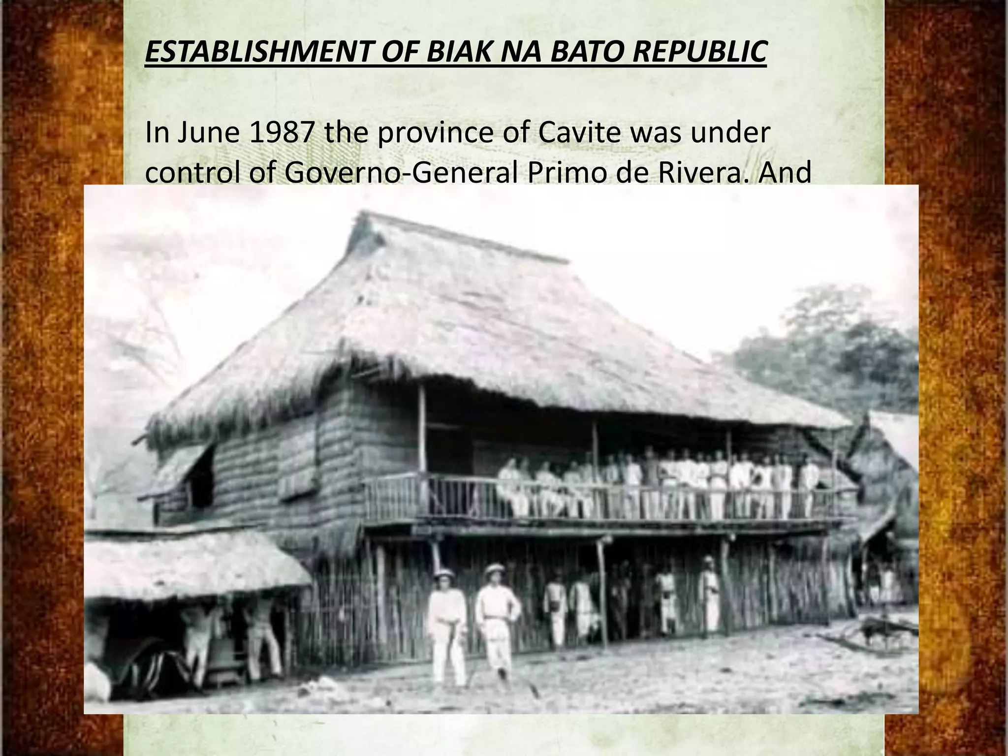 ESTABLISHMENT OF BIAK NA BATO REPUBLIC

In June 1987 the province of Cavite was under
control of Governo-General Primo de Rivera. And
because of this general Aguinaldo force to transfer
his headquarters to Talisay, Batangas and joined
force with General Miguel Malvar. From there he
went to Bulacan and established his headquarters
in Biak-na-Bato, San Miguel de Payumo. Later, they
established Biak-na-Bato Republic.
 
