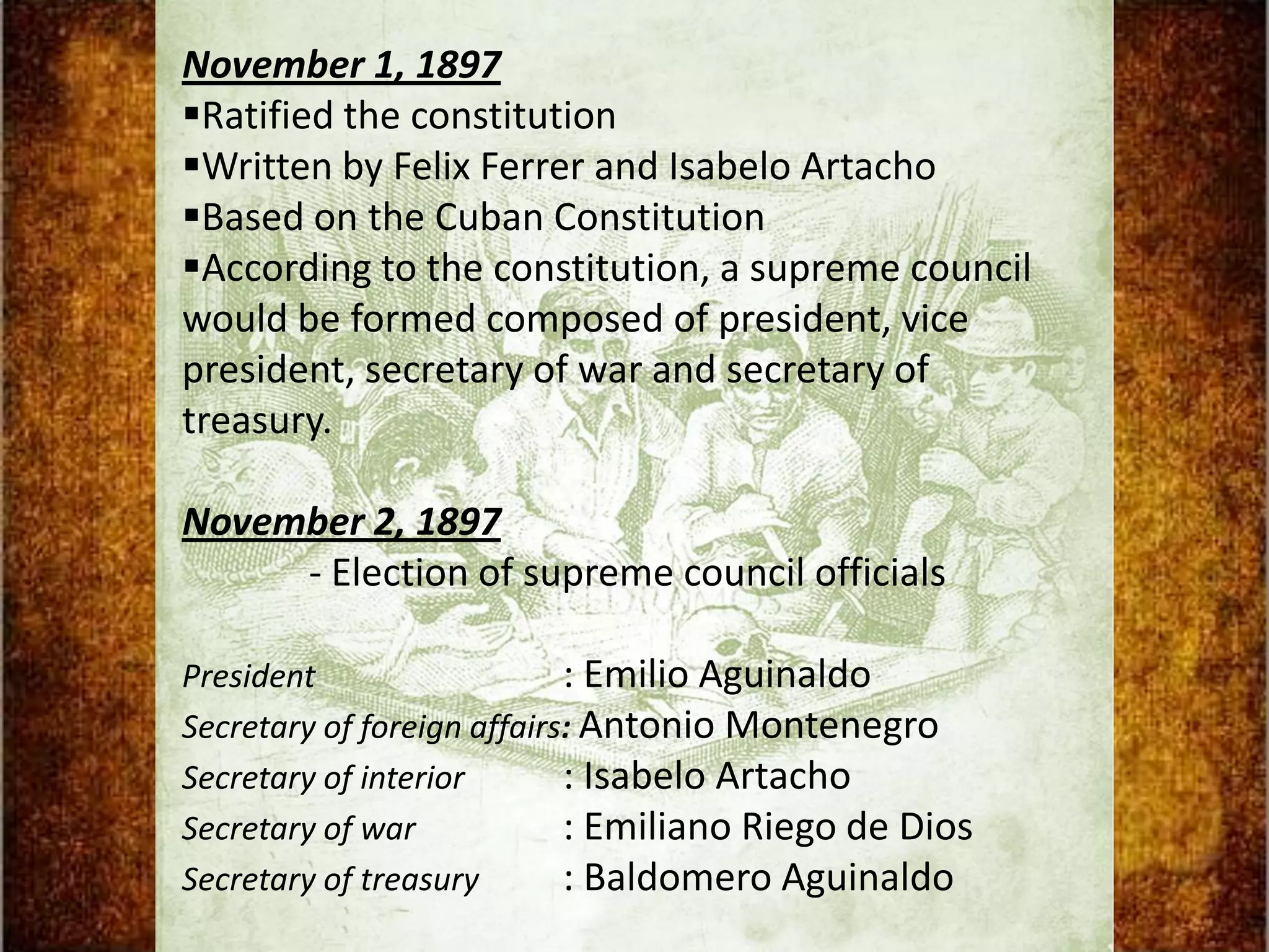November 1, 1897
Ratified the constitution
Written by Felix Ferrer and Isabelo Artacho
Based on the Cuban Constitution
According to the constitution, a supreme council
would be formed composed of president, vice
president, secretary of war and secretary of
treasury.

November 2, 1897
     - Election of supreme council officials

President                   : Emilio Aguinaldo
Secretary of foreign affairs: Antonio Montenegro
Secretary of interior       : Isabelo Artacho
Secretary of war            : Emiliano Riego de Dios
Secretary of treasury       : Baldomero Aguinaldo
 