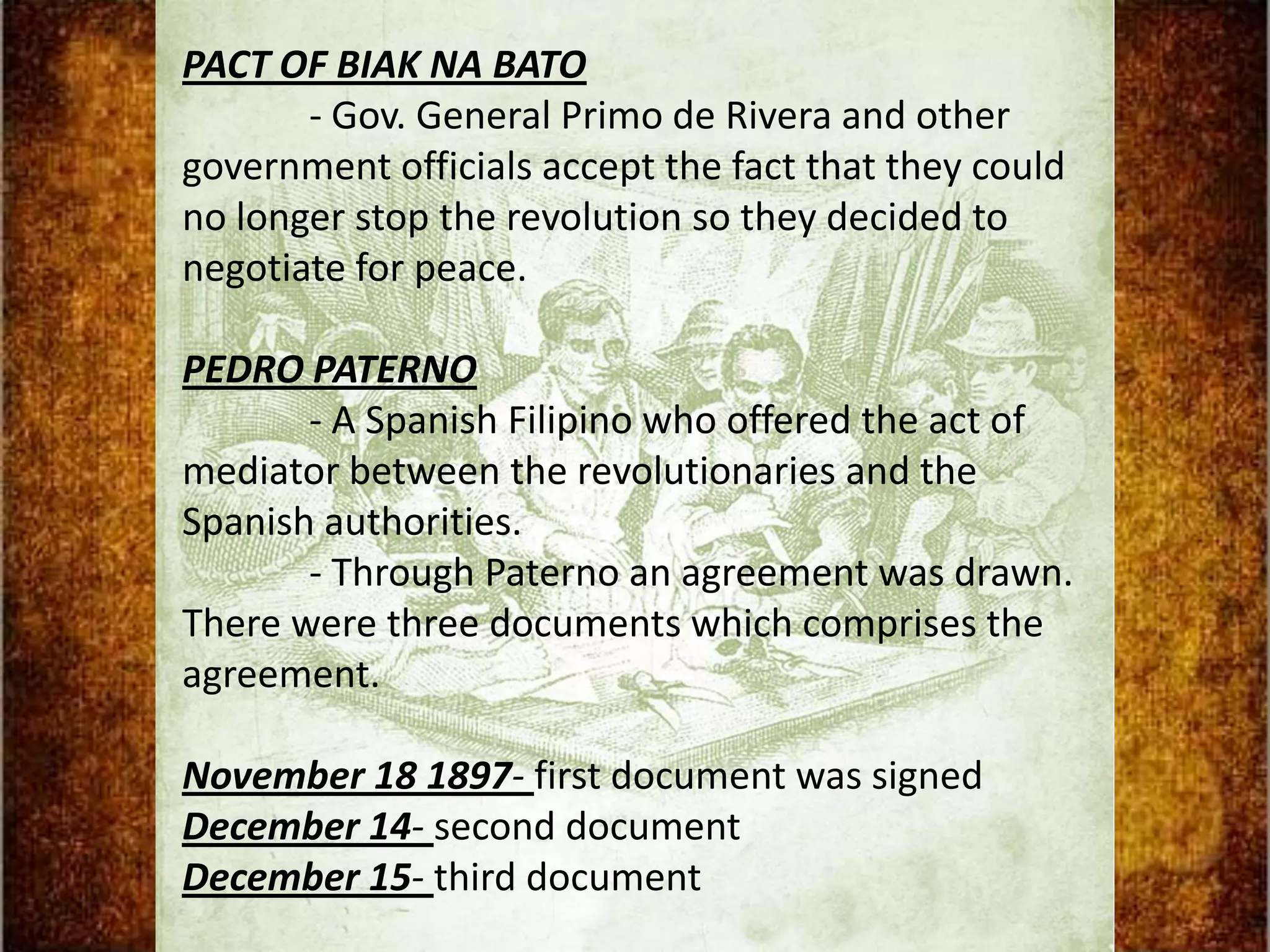 PACT OF BIAK NA BATO
       - Gov. General Primo de Rivera and other
government officials accept the fact that they could
no longer stop the revolution so they decided to
negotiate for peace.

PEDRO PATERNO
       - A Spanish Filipino who offered the act of
mediator between the revolutionaries and the
Spanish authorities.
       - Through Paterno an agreement was drawn.
There were three documents which comprises the
agreement.

November 18 1897- first document was signed
December 14- second document
December 15- third document
 