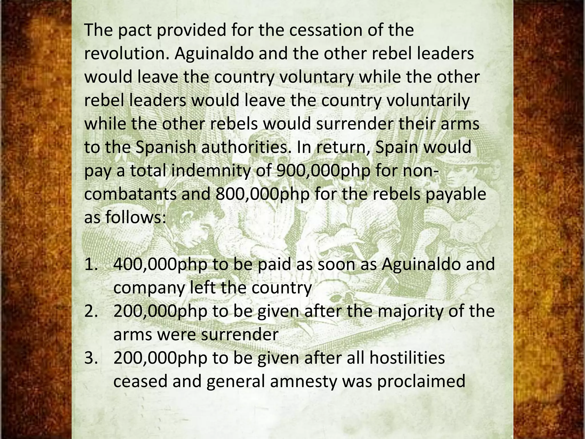 The pact provided for the cessation of the
revolution. Aguinaldo and the other rebel leaders
would leave the country voluntary while the other
rebel leaders would leave the country voluntarily
while the other rebels would surrender their arms
to the Spanish authorities. In return, Spain would
pay a total indemnity of 900,000php for non-
combatants and 800,000php for the rebels payable
as follows:

1. 400,000php to be paid as soon as Aguinaldo and
   company left the country
2. 200,000php to be given after the majority of the
   arms were surrender
3. 200,000php to be given after all hostilities
   ceased and general amnesty was proclaimed
 