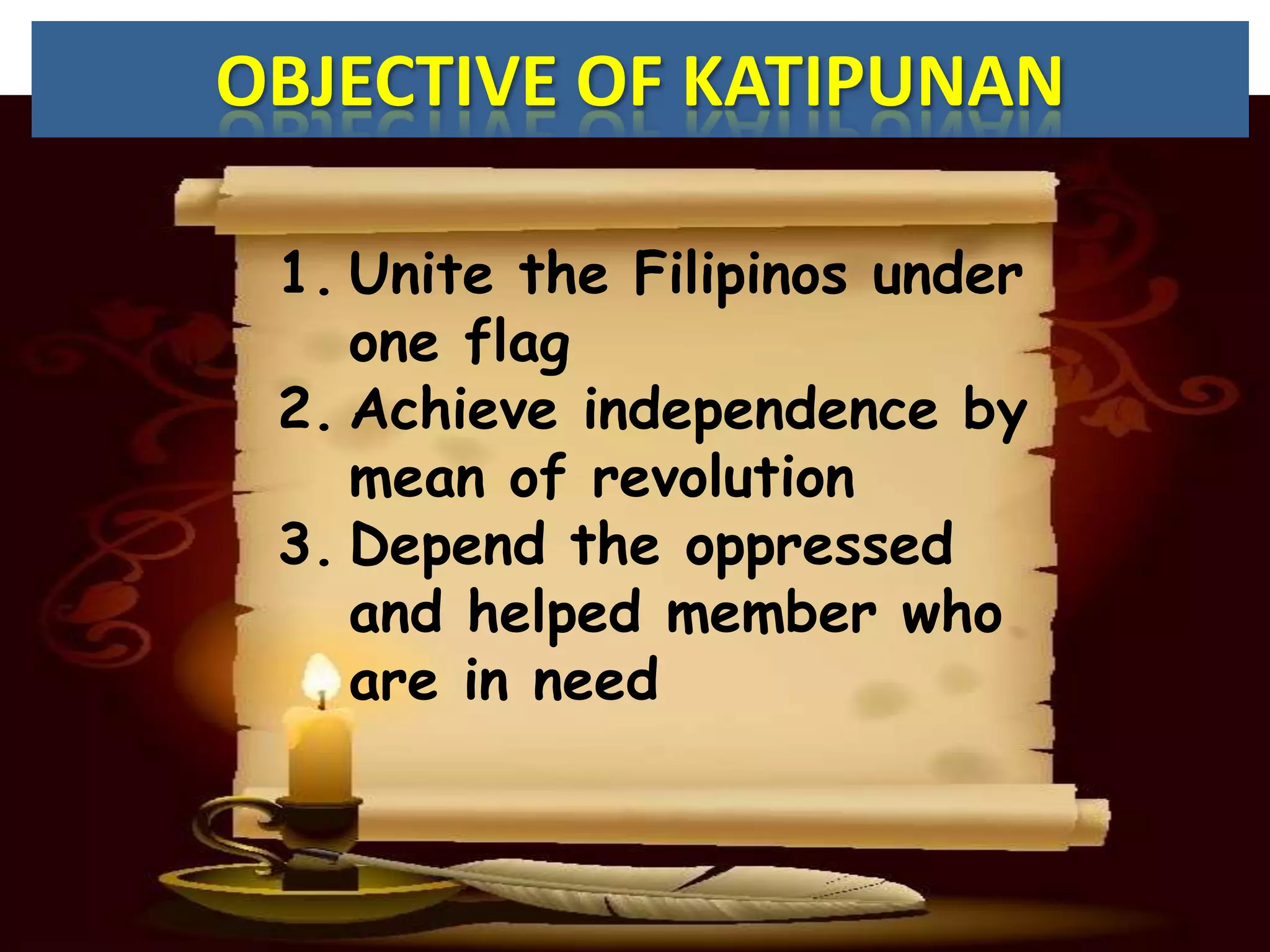 OBJECTIVE OF KATIPUNAN

 1. Unite the Filipinos under
    one flag
 2. Achieve independence by
    mean of revolution
 3. Depend the oppressed
    and helped member who
    are in need
 