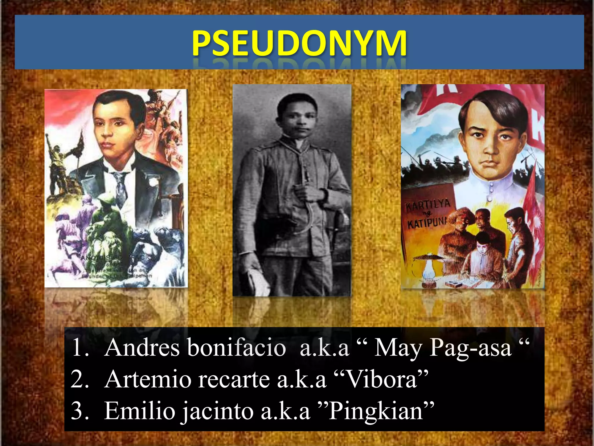 PSEUDONYM




1. Andres bonifacio a.k.a “ May Pag-asa “
2. Artemio recarte a.k.a “Vibora”
3. Emilio jacinto a.k.a ”Pingkian”
 