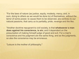    "For the laws of nature (as justice, equity, modesty, mercy, and, in
    sum, doing to others as we would be done to) of themselves, without the
    terror of some power, to cause them to be observed, are contrary to our
    natural passions, that carry us to partiality, pride, revenge and the like.

   "Another doctrine repugnant to civil society, is that whatsoever a man
    does against his conscience, is sin; and it dependent on the
    presumption of making himself judge of good and evil. For a man's
    conscience and his judgment are the same thing, and as the judgments,
    so also the conscience may be erroneous.

   "Leisure is the mother of philosophy."
 