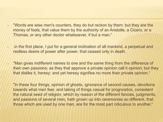    "Words are wise men's counters, they do but reckon by them: but they are the
    money of fools, that value them by the authority of an Aristotle, a Cicero, or a
    Thomas, or any other doctor whatsoever, if but a man.“

   .in the first place, I put for a general inclination of all mankind, a perpetual and
    restless desire of power after power, that ceased only in death.

   "Man gives indifferent names to one and the same thing from the difference of
    their own passions; as they that approve a private opinion call it opinion; but they
    that dislike it, heresy: and yet heresy signifies no more than private opinion.“

   "In these four things, opinion of ghosts, ignorance of second causes, devotions
    towards what men fear, and taking of things casual for prognostics, consistent
    the natural seed of religion; which by reason of the different fancies, judgments,
    and passions of several men, hath grown up into ceremonies so different, that
    those which are used by one man, are for the most part ridiculous to another.“
 