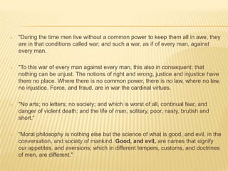    "During the time men live without a common power to keep them all in awe, they
    are in that conditions called war; and such a war, as if of every man, against
    every man.

   "To this war of every man against every man, this also in consequent; that
    nothing can be unjust. The notions of right and wrong, justice and injustice have
    there no place. Where there is no common power, there is no law, where no law,
    no injustice. Force, and fraud, are in war the cardinal virtues.

   "No arts; no letters; no society; and which is worst of all, continual fear, and
    danger of violent death: and the life of man, solitary, poor, nasty, brutish and
    short.“

   "Moral philosophy is nothing else but the science of what is good, and evil, in the
    conversation, and society of mankind. Good, and evil, are names that signify
    our appetites, and aversions; which in different tempers, customs, and doctrines
    of men, are different."
 