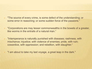    "The source of every crime, is some defect of the understanding; or
    some error in reasoning; or some sudden force of the passions.“

   "Corporations are may lesser commonwealths in the bowels of a greater,
    like worms in the entrails of a natural man.“

   "Intemperance is naturally punished with diseases; rashness, with
    mischance; injustice; with violence of enemies; pride, with ruin;
    cowardice, with oppression; and rebellion, with slaughter.“

   "I am about to take my last voyage, a great leap in the dark."
 