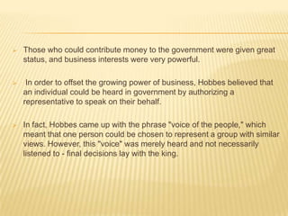    Those who could contribute money to the government were given great
    status, and business interests were very powerful.

    In order to offset the growing power of business, Hobbes believed that
    an individual could be heard in government by authorizing a
    representative to speak on their behalf.

   In fact, Hobbes came up with the phrase "voice of the people," which
    meant that one person could be chosen to represent a group with similar
    views. However, this "voice" was merely heard and not necessarily
    listened to - final decisions lay with the king.
 