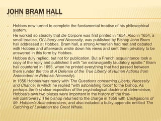 JOHN BRAM HALL
   Hobbes now turned to complete the fundamental treatise of his philosophical
    system.
   He worked so steadily that De Corpore was first printed in 1654. Also in 1654, a
    small treatise, Of Liberty and Necessity, was published by Bishop John Bram
    hall addressed at Hobbes. Bram hall, a strong Armenian had met and debated
    with Hobbes and afterwards wrote down his views and sent them privately to be
    answered in this form by Hobbes.
   Hobbes duly replied, but not for publication. But a French acquaintance took a
    copy of the reply and published it with "an extravagantly laudatory epistle." Bram
    hall countered in 1655, when he printed everything that had passed between
    them (under the title of A Defense of the True Liberty of Human Actions from
    Antecedent or Extrinsic Necessity).
   in 1656 Hobbes was ready with The Questions concerning Liberty, Necessity
    and Chance, in which he replied "with astonishing force" to the bishop. As
    perhaps the first clear exposition of the psychological doctrine of determinism,
    Hobbes's own two pieces were important in the history of the free-
    will controversy. The bishop returned to the charge in 1658 with Castigations of
    Mr. Hobbes's Animadversions, and also included a bulky appendix entitled The
    Catching of Leviathan the Great Whale.
 