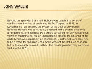 JOHN WALLIS


   Beyond the spat with Bram hall, Hobbes was caught in a series of
    conflicts from the time of publishing his De Corpore in 1655. In
    Leviathan he had assailed the system of the original universities.
    Because Hobbes was so evidently opposed to the existing academic
    arrangements, and because De Corpore contained not only tendentious
    views on mathematics, but an unacceptable proof of the squaring of the
    circle (which was apparently an afterthought), mathematicians took him
    to be a target for polemics. John Wallis was not the first such opponent,
    but he tenaciously pursued Hobbes. The resulting controversy continued
    well into the 1670s.
 