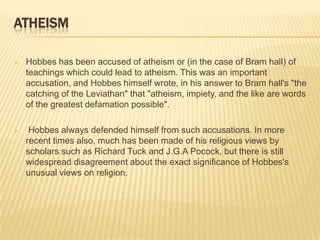 ATHEISM

   Hobbes has been accused of atheism or (in the case of Bram hall) of
    teachings which could lead to atheism. This was an important
    accusation, and Hobbes himself wrote, in his answer to Bram hall's "the
    catching of the Leviathan" that "atheism, impiety, and the like are words
    of the greatest defamation possible".

    Hobbes always defended himself from such accusations. In more
    recent times also, much has been made of his religious views by
    scholars such as Richard Tuck and J.G.A Pocock, but there is still
    widespread disagreement about the exact significance of Hobbes's
    unusual views on religion.
 