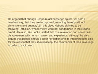   He argued that "though Scripture acknowledge spirits, yet doth it
    nowhere say, that they are incorporeal, meaning thereby without
    dimensions and quantity".(In this view, Hobbes claimed to be
    following Tertullian, whose views were not condemned in the Nicene
    creed.) He also, like Locke, stated that true revelation can never be in
    disagreement with human reason and experience, although he also
    argues that people should accept revelation and its interpretations also
    for the reason that they should accept the commands of their sovereign,
    in order to avoid war.
 