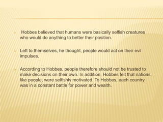    Hobbes believed that humans were basically selfish creatures
    who would do anything to better their position.

   Left to themselves, he thought, people would act on their evil
    impulses.

   According to Hobbes, people therefore should not be trusted to
    make decisions on their own. In addition, Hobbes felt that nations,
    like people, were selfishly motivated. To Hobbes, each country
    was in a constant battle for power and wealth.
 