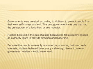    Governments were created, according to Hobbes, to protect people from
    their own selfishness and evil. The best government was one that had
    the great power of a leviathan, or sea monster.

   Hobbes believed in the rule of a king because he felt a country needed
    an authority figure to provide direction and leadership.

   Because the people were only interested in promoting their own self-
    interests, Hobbes believed democracy - allowing citizens to vote for
    government leaders - would never work.
 