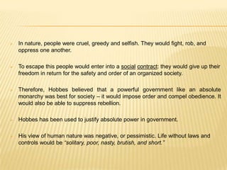    In nature, people were cruel, greedy and selfish. They would fight, rob, and
    oppress one another.

   To escape this people would enter into a social contract: they would give up their
    freedom in return for the safety and order of an organized society.

   Therefore, Hobbes believed that a powerful government like an absolute
    monarchy was best for society – it would impose order and compel obedience. It
    would also be able to suppress rebellion.

   Hobbes has been used to justify absolute power in government.

   His view of human nature was negative, or pessimistic. Life without laws and
    controls would be “solitary, poor, nasty, brutish, and short.”
 