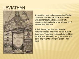 LEVIATHAN
            Leviathan was written during the English
            Civil War; much of the book is occupied
            with demonstrating the necessity of a
            strong central authority to avoid the evil of
            discord and civil war.

             In it, he argued that people were
            naturally wicked and could not be trusted
            to govern. Therefore, Hobbes believed that
            an absolute monarchy - a government that
            gave all power to a king or queen - was
            best.
 