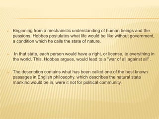    Beginning from a mechanistic understanding of human beings and the
    passions, Hobbes postulates what life would be like without government,
    a condition which he calls the state of nature.

    In that state, each person would have a right, or license, to everything in
    the world. This, Hobbes argues, would lead to a "war of all against all" .

   The description contains what has been called one of the best known
    passages in English philosophy, which describes the natural state
    mankind would be in, were it not for political community.
 