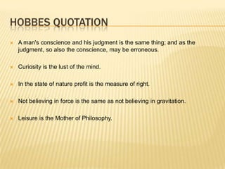 HOBBES QUOTATION
   A man's conscience and his judgment is the same thing; and as the
    judgment, so also the conscience, may be erroneous.

   Curiosity is the lust of the mind.

   In the state of nature profit is the measure of right.

   Not believing in force is the same as not believing in gravitation.

   Leisure is the Mother of Philosophy.
 