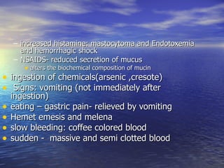 – increased histamine: mastocytoma and Endotoxemia
      and hemorrhagic shock
    – NSAIDS- reduced secretion of mucus
        • alters the biochemical composition of mucin
• ingestion of chemicals(arsenic ,cresote)
• Signs: vomiting (not immediately after
    ingestion)
•   eating – gastric pain- relieved by vomiting
•   Hemet emesis and melena
•   slow bleeding: coffee colored blood
•   sudden - massive and semi clotted blood
 