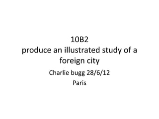 10B2
produce an illustrated study of a
         foreign city
       Charlie bugg 28/6/12
                Paris
 