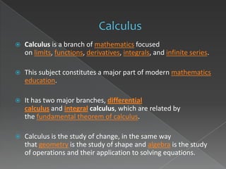    Calculus is a branch of mathematics focused
    on limits, functions, derivatives, integrals, and infinite series.

   This subject constitutes a major part of modern mathematics
    education.

   It has two major branches, differential
    calculus and integral calculus, which are related by
    the fundamental theorem of calculus.

   Calculus is the study of change, in the same way
    that geometry is the study of shape and algebra is the study
    of operations and their application to solving equations.
 