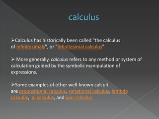Calculus has historically been called "the calculus
of infinitesimals", or "infinitesimal calculus".

 More generally, calculus refers to any method or system of
calculation guided by the symbolic manipulation of
expressions.

Some examples of other well-known calculi
are propositional calculus, variational calculus, lambda
calculus, pi calculus, and join calculus
                                      .
 