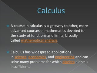    A course in calculus is a gateway to other, more
    advanced courses in mathematics devoted to
    the study of functions and limits, broadly
    called mathematical analysis.

   Calculus has widespread applications
    in science, economics, and engineering and can
    solve many problems for which algebra alone is
    insufficient.
 